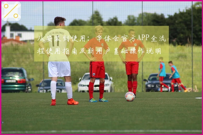 从安装到使用：华体会官方APP全流程使用指南及新用户基础操作说明