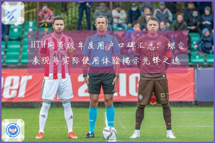 HTH网页版年度用户口碑汇总:综合表现与实际使用体验揭示先锋之选