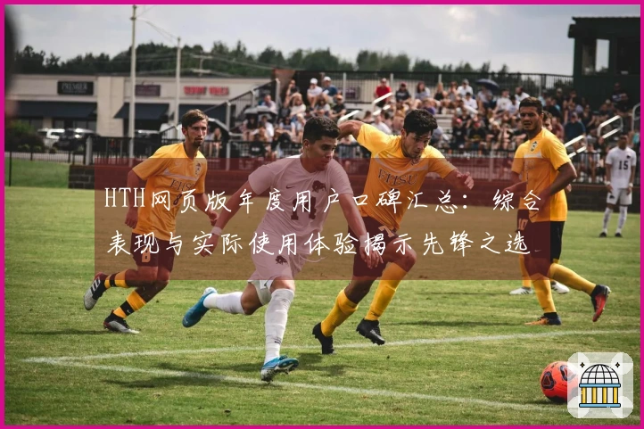 HTH网页版年度用户口碑汇总：综合表现与实际使用体验揭示先锋之选