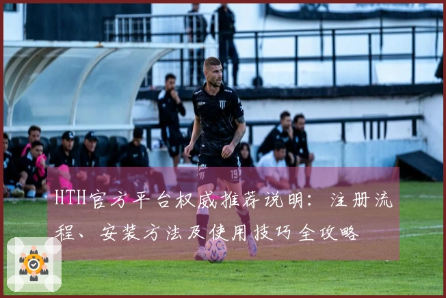 HTH官方平台权威推荐说明：注册流程、安装方法及使用技巧全攻略