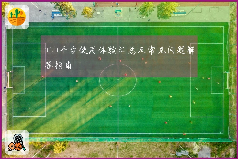 hth平台使用体验汇总及常见问题解答指南